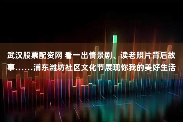 武汉股票配资网 看一出情景剧、读老照片背后故事……浦东潍坊社区文化节展现你我的美好生活
