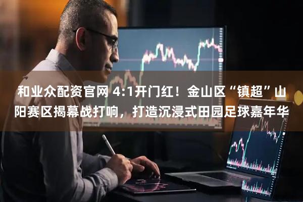 和业众配资官网 4:1开门红！金山区“镇超”山阳赛区揭幕战打响，打造沉浸式田园足球嘉年华