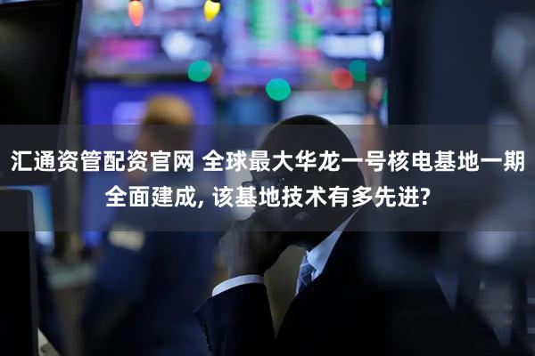 汇通资管配资官网 全球最大华龙一号核电基地一期全面建成, 该基地技术有多先进?
