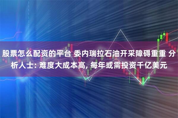 股票怎么配资的平台 委内瑞拉石油开采障碍重重 分析人士: 难度大成本高, 每年或需投资千亿美元