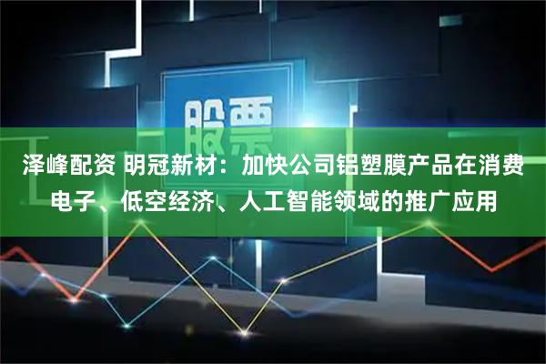 泽峰配资 明冠新材：加快公司铝塑膜产品在消费电子、低空经济、人工智能领域的推广应用