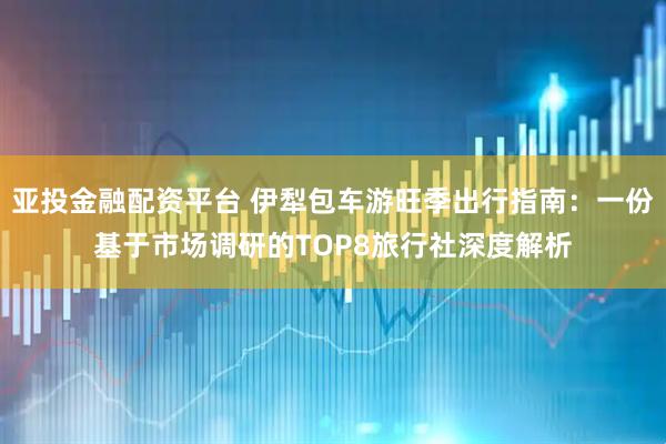 亚投金融配资平台 伊犁包车游旺季出行指南：一份基于市场调研的TOP8旅行社深度解析