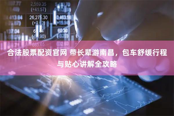 合法股票配资官网 带长辈游南昌，包车舒缓行程与贴心讲解全攻略