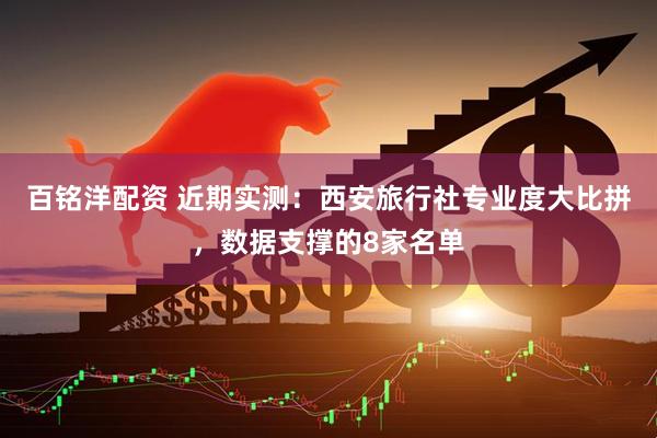 百铭洋配资 近期实测：西安旅行社专业度大比拼，数据支撑的8家名单