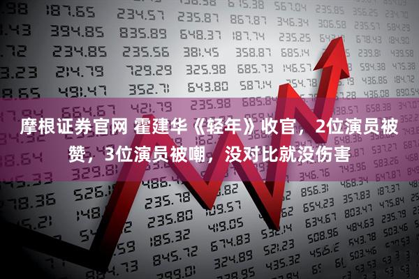 摩根证券官网 霍建华《轻年》收官，2位演员被赞，3位演员被嘲，没对比就没伤害