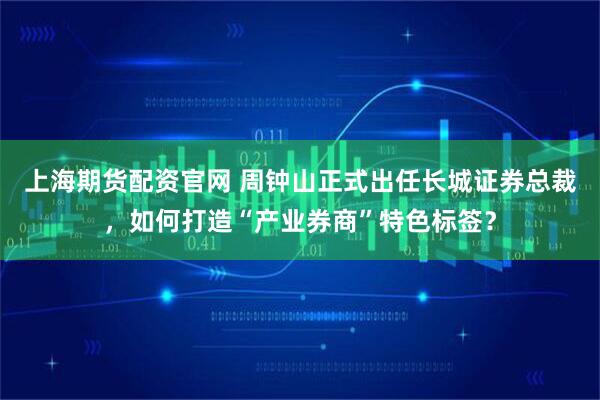 上海期货配资官网 周钟山正式出任长城证券总裁，如何打造“产业券商”特色标签？