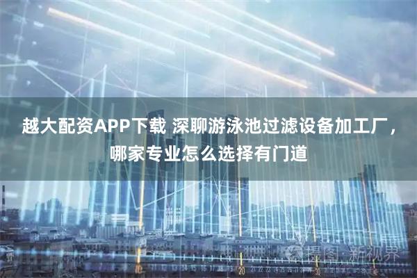 越大配资APP下载 深聊游泳池过滤设备加工厂，哪家专业怎么选择有门道