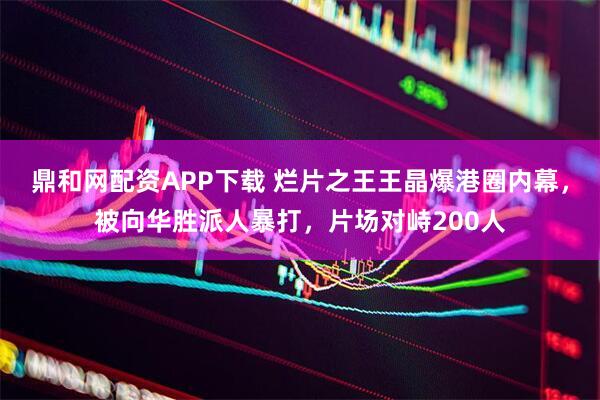 鼎和网配资APP下载 烂片之王王晶爆港圈内幕，被向华胜派人暴打，片场对峙200人