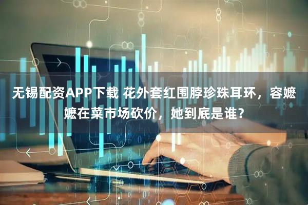 无锡配资APP下载 花外套红围脖珍珠耳环，容嬷嬷在菜市场砍价，她到底是谁？