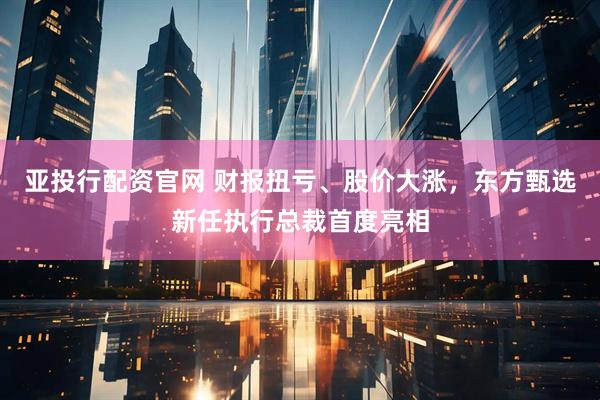 亚投行配资官网 财报扭亏、股价大涨，东方甄选新任执行总裁首度亮相