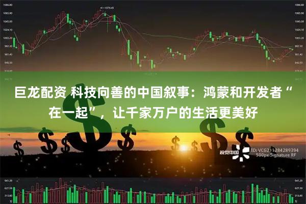 巨龙配资 科技向善的中国叙事：鸿蒙和开发者“在一起”，让千家万户的生活更美好