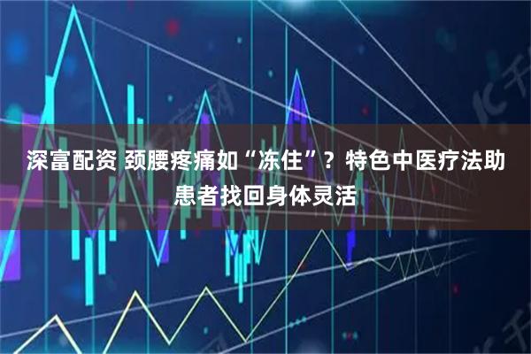 深富配资 颈腰疼痛如“冻住”？特色中医疗法助患者找回身体灵活