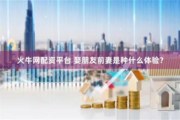 火牛网配资平台 娶朋友前妻是种什么体验？