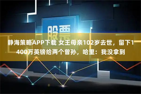 静海策略APP下载 女王母亲102岁去世，留下1400万英镑给两个曾孙，哈里：我没拿到