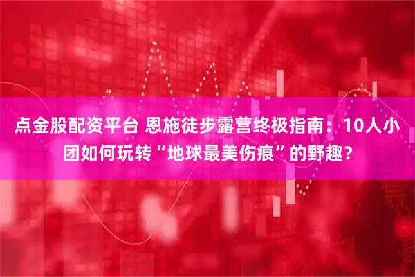 点金股配资平台 恩施徒步露营终极指南：10人小团如何玩转“地球最美伤痕”的野趣？