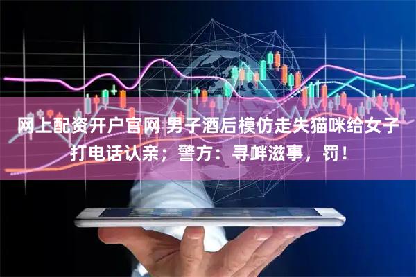 网上配资开户官网 男子酒后模仿走失猫咪给女子打电话认亲；警方：寻衅滋事，罚！