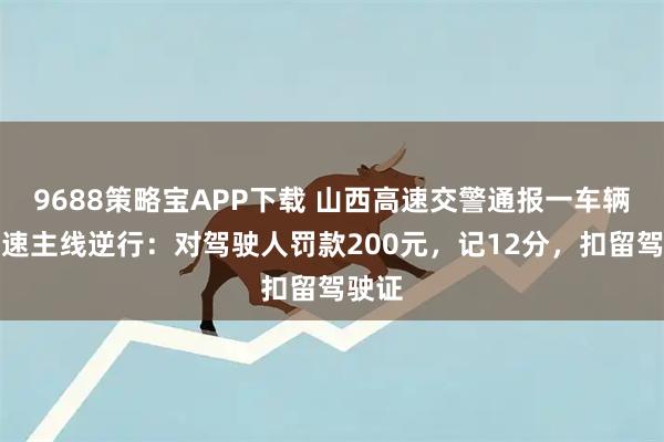 9688策略宝APP下载 山西高速交警通报一车辆沿高速主线逆行：对驾驶人罚款200元，记12分，扣留驾驶证