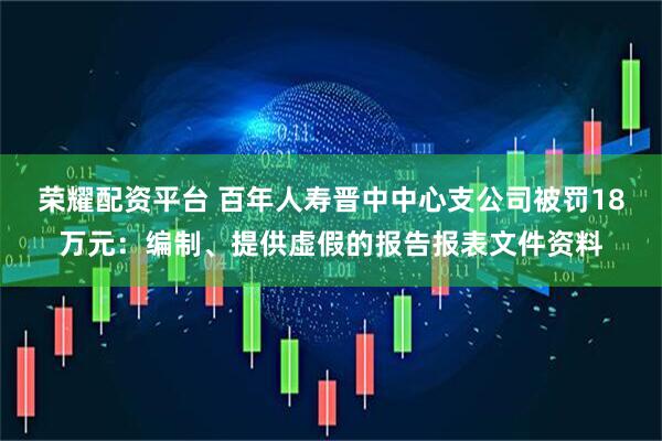 荣耀配资平台 百年人寿晋中中心支公司被罚18万元：编制、提供虚假的报告报表文件资料